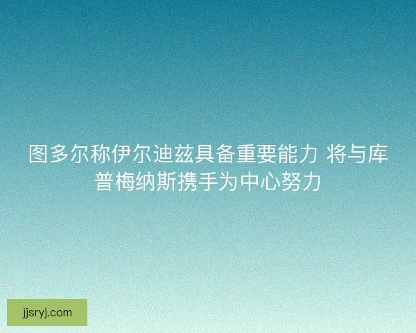 图多尔称伊尔迪兹具备重要能力 将与库普梅纳斯携手为中心努力
