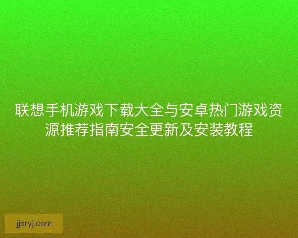 联想手机游戏下载大全与安卓热门游戏资源推荐指南安全更新及安装教程