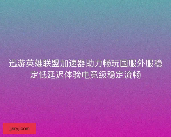 迅游英雄联盟加速器助力畅玩国服外服稳定低延迟体验电竞级稳定流畅