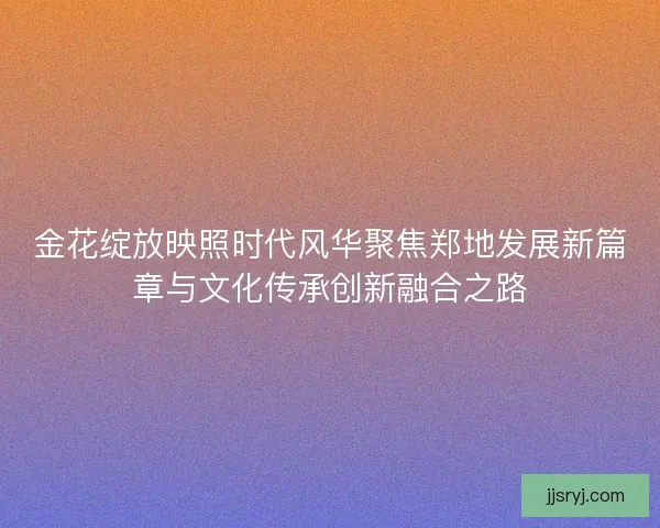 金花绽放映照时代风华聚焦郑地发展新篇章与文化传承创新融合之路