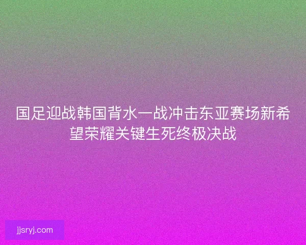 国足迎战韩国背水一战冲击东亚赛场新希望荣耀关键生死终极决战