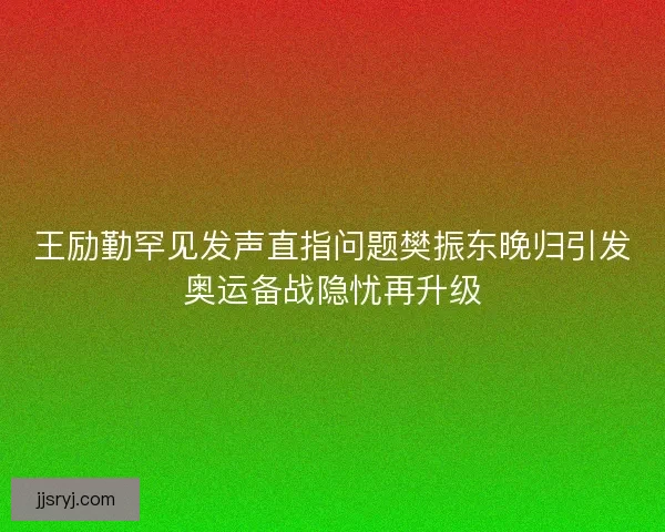 王励勤罕见发声直指问题樊振东晚归引发奥运备战隐忧再升级